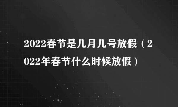 2022春节是几月几号放假（2022年春节什么时候放假）