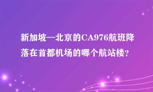 新加坡—北京的CA976航班降落在首都机场的哪个航站楼？