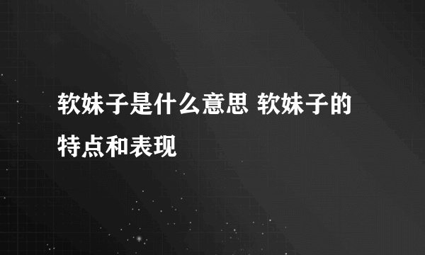 软妹子是什么意思 软妹子的特点和表现