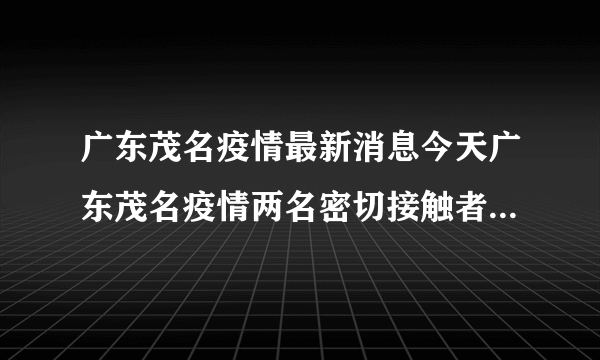 广东茂名疫情最新消息今天广东茂名疫情两名密切接触者行程轨迹公布