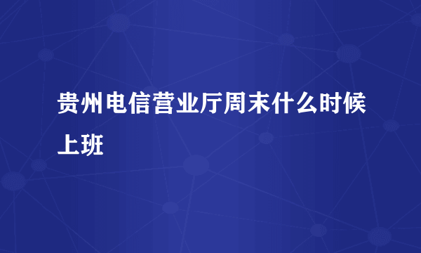 贵州电信营业厅周末什么时候上班