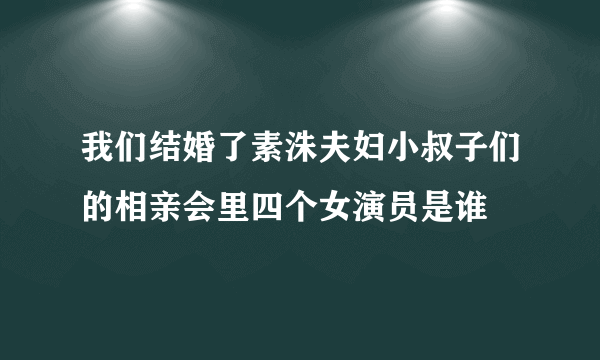 我们结婚了素洙夫妇小叔子们的相亲会里四个女演员是谁