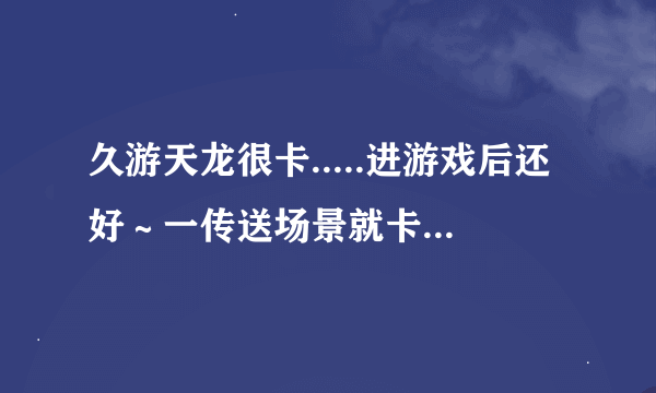 久游天龙很卡.....进游戏后还好～一传送场景就卡机....卡到最后掉线.....晕....怎么解决？