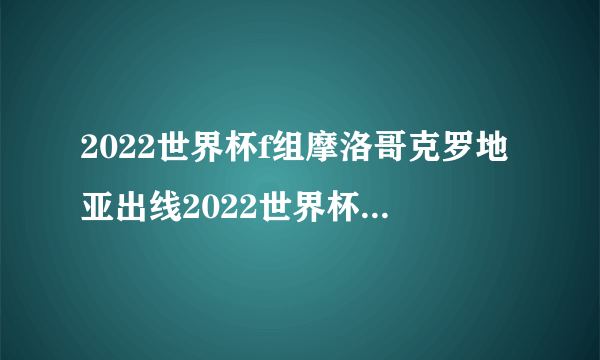 2022世界杯f组摩洛哥克罗地亚出线2022世界杯F组出线球队哪两支球队