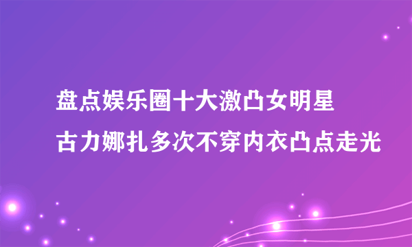 盘点娱乐圈十大激凸女明星 古力娜扎多次不穿内衣凸点走光