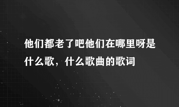 他们都老了吧他们在哪里呀是什么歌，什么歌曲的歌词