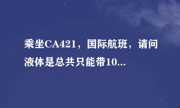 乘坐CA421，国际航班，请问液体是总共只能带100ml，还是可以带好多100ml（不超过一升）？