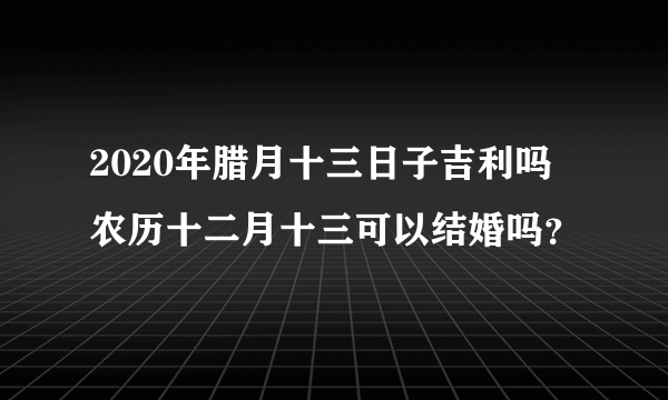 2020年腊月十三日子吉利吗 农历十二月十三可以结婚吗？