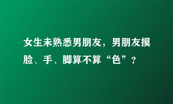 女生未熟悉男朋友，男朋友摸脸、手、脚算不算“色”？