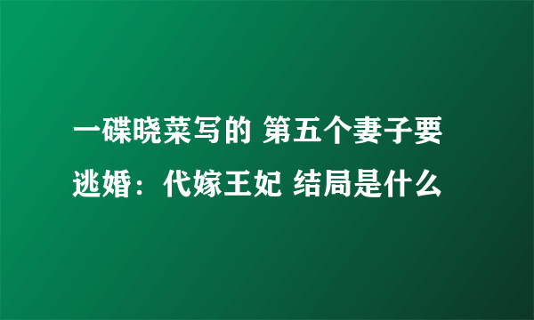 一碟晓菜写的 第五个妻子要逃婚：代嫁王妃 结局是什么