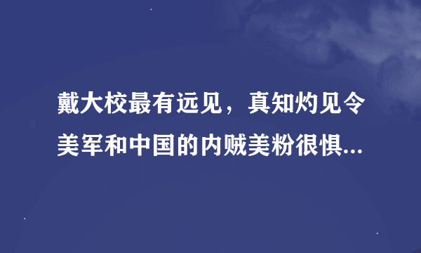 戴大校最有远见，真知灼见令美军和中国的内贼美粉很惧怕，那些造谣和损他的都是些什么人，望国安查查。