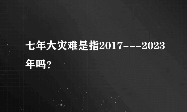 七年大灾难是指2017---2023年吗？