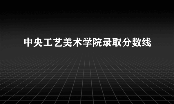 中央工艺美术学院录取分数线