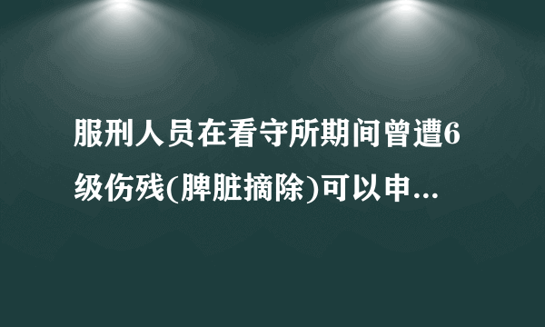 服刑人员在看守所期间曾遭6级伤残(脾脏摘除)可以申请什么针对性赔偿及服刑期间特别待遇~~~~?