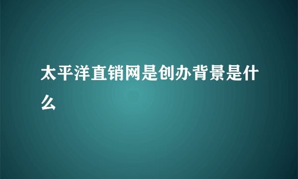 太平洋直销网是创办背景是什么