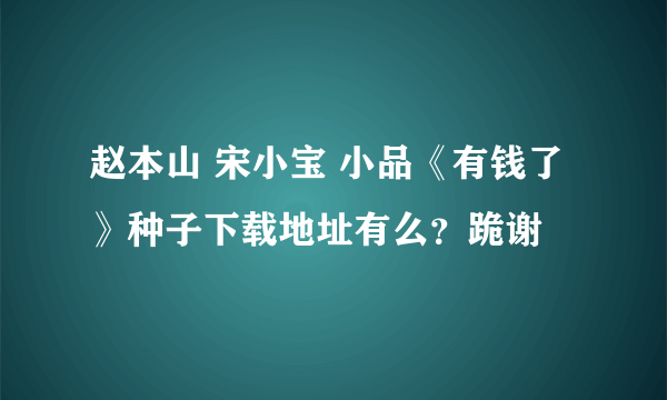 赵本山 宋小宝 小品《有钱了》种子下载地址有么？跪谢