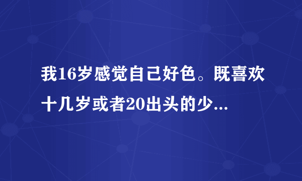 我16岁感觉自己好色。既喜欢十几岁或者20出头的少女，三四十岁漂亮的班主任或者妇女我都喜欢？