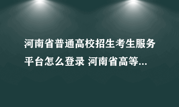 河南省普通高校招生考生服务平台怎么登录 河南省高等教育招生服务平台？