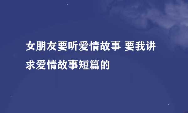 女朋友要听爱情故事 要我讲 求爱情故事短篇的