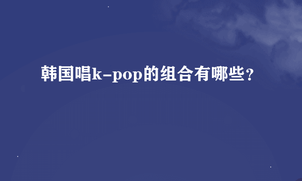 韩国唱k-pop的组合有哪些？