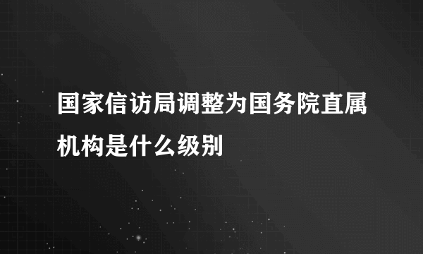 国家信访局调整为国务院直属机构是什么级别