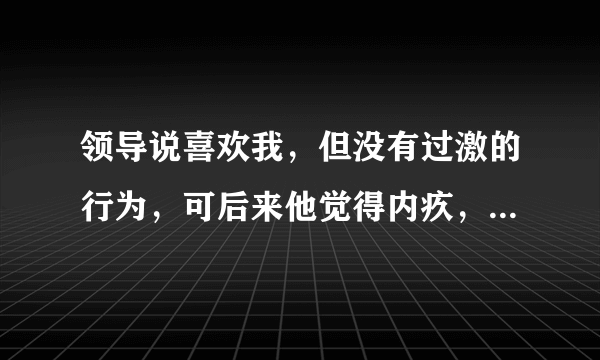 领导说喜欢我，但没有过激的行为，可后来他觉得内疚，就不联系我了，为什么？是他讨厌我吗