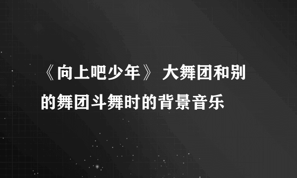 《向上吧少年》 大舞团和别的舞团斗舞时的背景音乐