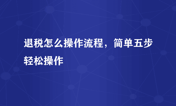 退税怎么操作流程，简单五步轻松操作