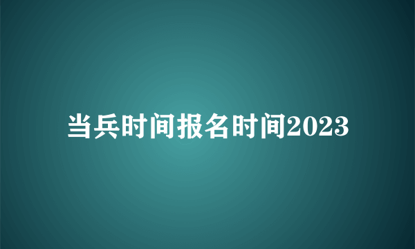 当兵时间报名时间2023