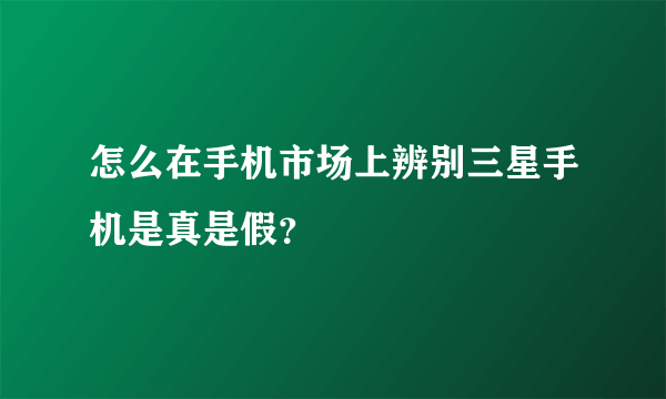 怎么在手机市场上辨别三星手机是真是假？