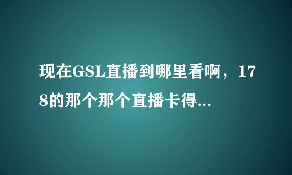 现在GSL直播到哪里看啊，178的那个那个直播卡得人蛋疼无比啊