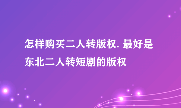 怎样购买二人转版权. 最好是东北二人转短剧的版权