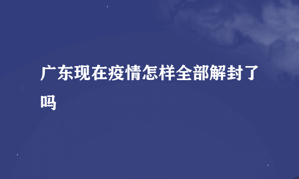 广东现在疫情怎样全部解封了吗