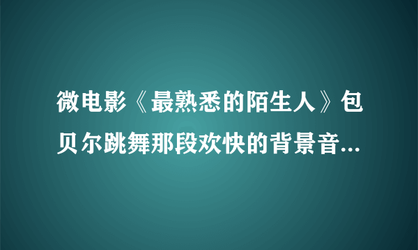 微电影《最熟悉的陌生人》包贝尔跳舞那段欢快的背景音乐叫什么？