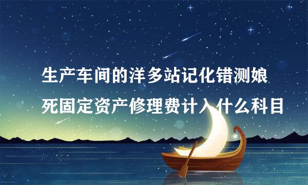 生产车间的洋多站记化错测娘死固定资产修理费计入什么科目