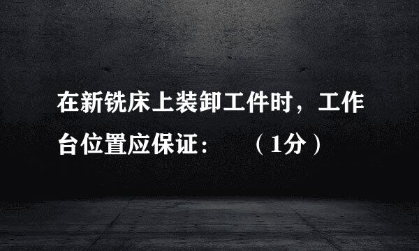 在新铣床上装卸工件时，工作台位置应保证： （1分）