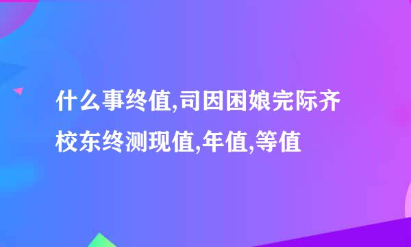 什么事终值,司因困娘完际齐校东终测现值,年值,等值