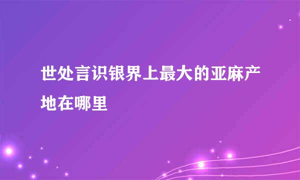 世处言识银界上最大的亚麻产地在哪里