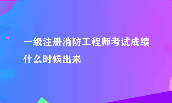 一级注册消防工程师考试成绩什么时候出来