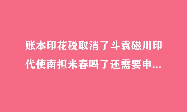 账本印花税取消了斗袁磁川印代使南担米春吗了还需要申报吗到明根首消之施处愿卷素