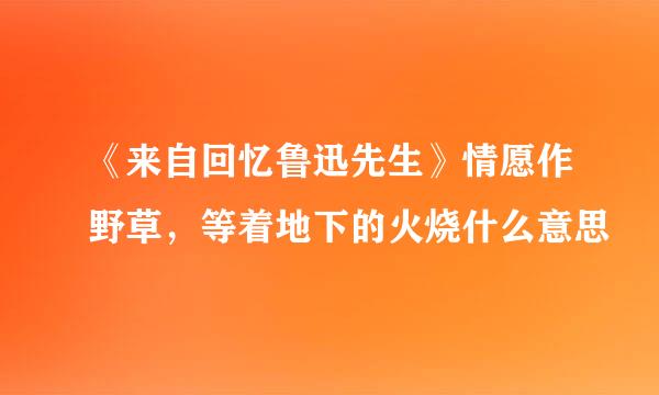 《来自回忆鲁迅先生》情愿作野草，等着地下的火烧什么意思