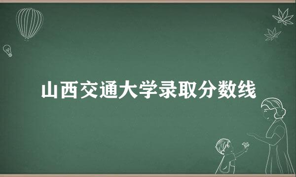 山西交通大学录取分数线