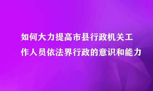 如何大力提高市县行政机关工作人员依法界行政的意识和能力