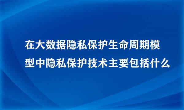 在大数据隐私保护生命周期模型中隐私保护技术主要包括什么