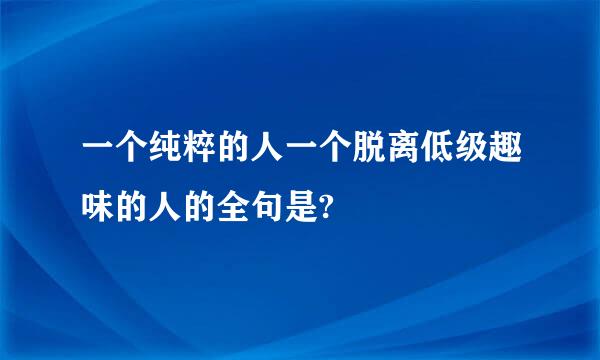 一个纯粹的人一个脱离低级趣味的人的全句是?