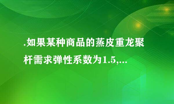 .如果某种商品的蒸皮重龙聚杆需求弹性系数为1.5,价格下降时总收益将(    )