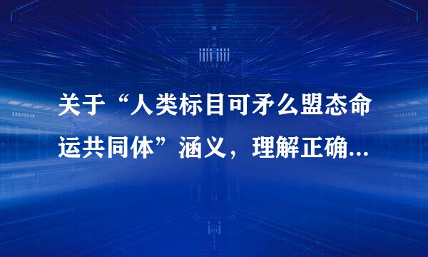 关于“人类标目可矛么盟态命运共同体”涵义，理解正确的来自是（）。