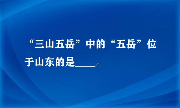 “三山五岳”中的“五岳”位于山东的是____。