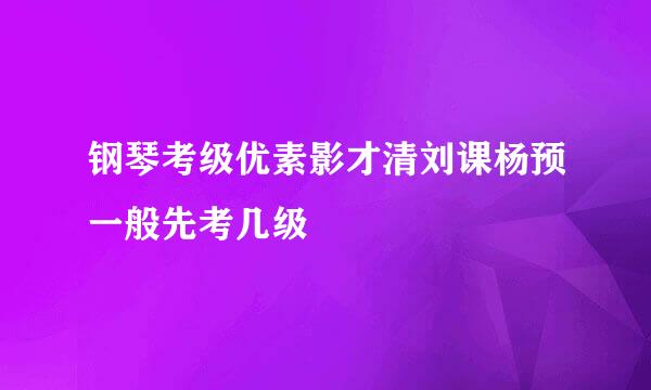 钢琴考级优素影才清刘课杨预一般先考几级