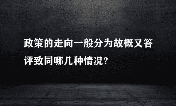 政策的走向一般分为故概又答评致同哪几种情况?